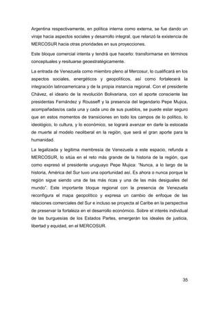 Argentina respectivamente, en política interna como externa, se fue dando un
viraje hacia aspectos sociales y desarrollo integral, que relanzó la existencia de
MERCOSUR hacia otras prioridades en sus proyecciones.

Este bloque comercial intenta y tendrá que hacerlo: transformarse en términos
conceptuales y resituarse geoestratégicamente.

La entrada de Venezuela como miembro pleno al Mercosur, lo cualificará en los
aspectos sociales, energéticos y geopolíticos, así como fortalecerá la
integración latinoamericana y de la propia instancia regional. Con el presidente
Chávez, el ideario de la revolución Bolivariana, con el aporte consciente las
presidentas Fernández y Rousseff y la presencia del legendario Pepe Mujica,
acompañadas/os cada una y cada uno de sus pueblos, se puede estar seguro
que en estos momentos de transiciones en todo los campos de lo político, lo
ideológico, lo cultura, y lo económico, se logrará avanzar en darle la estocada
de muerte al modelo neoliberal en la región, que será el gran aporte para la
humanidad.

La legalizada y legitima membresía de Venezuela a este espacio, refunda a
MERCOSUR, lo sitúa en el reto más grande de la historia de la región, que
como expresó el presidente uruguayo Pepe Mujica: “Nunca, a lo largo de la
historia, América del Sur tuvo una oportunidad así. Es ahora o nunca porque la
región sigue siendo una de las más ricas y una de las más desiguales del
mundo”. Este importante bloque regional con la presencia de Venezuela
reconfigura el mapa geopolítico y expresa un cambio de enfoque de las
relaciones comerciales del Sur e incluso se proyecta al Caribe en la perspectiva
de preservar la fortaleza en el desarrollo económico. Sobre el interés individual
de las burguesías de los Estados Partes, emergerán los ideales de justicia,
libertad y equidad, en el MERCOSUR.




                                                                               35
 