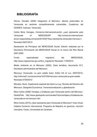 BIBLIOGRAFÍA

Alonso, Osvaldo (2006) Integración al Mercosur: efectos potenciales en
Venezuela    en   sectores    competitivamente   vulnerables.   Cuadernos   del
CENDES. Caracas- Venezuela.

Carlos Mora Vanegas, Comercio-internacional-acción ¿qué representa para
Venezuela         el          MERCOSUR?           http://comercio-internacional-
accion.espacioblog.com/post/2010/04/19/qu-representa-venezuela-mercosur-i.
Revisado 09/07/2012.

Declaración de Principios del MERCOSUR Social, Edición realizada por la
Secretaría Permanente del MERCOSUR Social en el marco del Plan Bienal
2007-2009.

Fondo         especializado         migratorio        del         MERCOSUR,
http://www.migraciones.gov.ar/foro_migratorio/ Revisado 11/09/2012

Medio ambiente en el Mercosur (2002), Serie temática, documento N°3.
Secretaria administrativa del Mercosur.

Mercosur Venezuela: La gran estafa Autor: Editor EA el Lun, 09/07/2012,
http://informe21.com/economia/12/07/09/mercosur-venezuela-la-gran-estafa.
Revisada 07/09/2012

Monelos, Nuria. Suplemento especial del diario La Ley, Revista del Derecho del
Mercosur, Geografía Económica, Transnacionalización y globalización.

Mora Carlos (2006) Ventajas y fortalezas para Venezuela dentro del Mercosur.
GestioPolis. http://www.gestiopolis.com/canales7/eco/ventajas-y-fortalezas-de-
venezuela-en-el-mercosur.htm

Mora Carlos (2010) ¿Qué representa para Venezuela el Mercosur? Aula virtual,
Cátedra Comercio internacional, Programa de Maestría en gerencia, mención
mercados, Faces, Universidad de Carabobo




                                                                             38
 