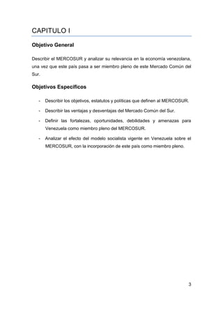 CAPITULO I

Objetivo General

Describir el MERCOSUR y analizar su relevancia en la economía venezolana,
una vez que este país pasa a ser miembro pleno de este Mercado Común del
Sur.

Objetivos Específicos

   -   Describir los objetivos, estatutos y políticas que definen al MERCOSUR.

   -   Describir las ventajas y desventajas del Mercado Común del Sur.

   -   Definir las fortalezas, oportunidades, debilidades y amenazas para
       Venezuela como miembro pleno del MERCOSUR.

   -   Analizar el efecto del modelo socialista vigente en Venezuela sobre el
       MERCOSUR, con la incorporación de este país como miembro pleno.




                                                                             3
 