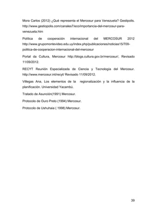 Mora Carlos (2012) ¿Qué representa el Mercosur para Venezuela? Gestipolis.
http://www.gestiopolis.com/canales7/eco/importancia-del-mercosur-para-
venezuela.htm

Política   de    cooperación     internacional       del   MERCOSUR      2012
http://www.grupomontevideo.edu.uy/index.php/publicaciones/noticias15/709-
politica-de-cooperacion-internacional-del-mercosur

Portal da Cultura, Mercosur http://blogs.cultura.gov.br/mercosur/, Revisado
11/09/2012.

RECYT Reunión Especializada de Ciencia y Tecnología del Mercosur.
http://www.mercosur.int/recyt/ Revisado 11/09/2012.

Villegas Ana, Los elementos de la       regionalización y la influencia de la
planificación. Universidad Yacambú.

Tratado de Asunción(1991) Mercosur.

Protocolo de Ouro Preto (1994) Mercosur.

Protocolo de Ushuhaia ( 1998) Mercosur.




                                                                            39
 
