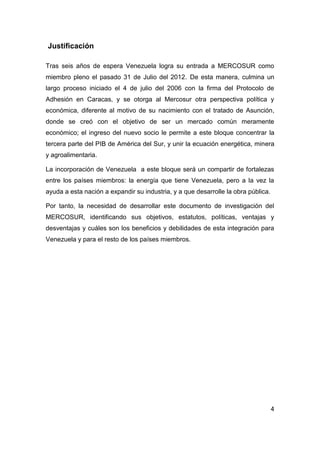 Justificación

Tras seis años de espera Venezuela logra su entrada a MERCOSUR como
miembro pleno el pasado 31 de Julio del 2012. De esta manera, culmina un
largo proceso iniciado el 4 de julio del 2006 con la firma del Protocolo de
Adhesión en Caracas, y se otorga al Mercosur otra perspectiva política y
económica, diferente al motivo de su nacimiento con el tratado de Asunción,
donde se creó con el objetivo de ser un mercado común meramente
económico; el ingreso del nuevo socio le permite a este bloque concentrar la
tercera parte del PIB de América del Sur, y unir la ecuación energética, minera
y agroalimentaria.

La incorporación de Venezuela a este bloque será un compartir de fortalezas
entre los países miembros: la energía que tiene Venezuela, pero a la vez la
ayuda a esta nación a expandir su industria, y a que desarrolle la obra pública.

Por tanto, la necesidad de desarrollar este documento de investigación del
MERCOSUR, identificando sus objetivos, estatutos, políticas, ventajas y
desventajas y cuáles son los beneficios y debilidades de esta integración para
Venezuela y para el resto de los países miembros.




                                                                                   4
 