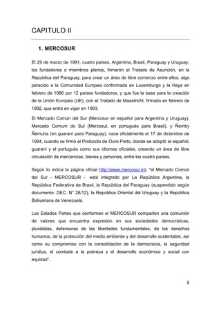CAPITULO II

   1. MERCOSUR

El 29 de marzo de 1991, cuatro países, Argentina, Brasil, Paraguay y Uruguay,
los fundadores o miembros plenos, firmaron el Tratado de Asunción, en la
Republica del Paraguay, para crear un área de libre comercio entre ellos, algo
parecido a la Comunidad Europea conformada en Luxemburgo y la Haya en
febrero de 1986 por 12 países fundadores, y que fue la base para la creación
de la Unión Europea (UE), con el Tratado de Maastricht, firmado en febrero de
1992, que entró en vigor en 1993.

El Mercado Común del Sur (Mercosur en español para Argentina y Uruguay),
Mercado Comum do Sul (Mercosul, en portugués para Brasil), y Ñemby
Ñemuha (en guaraní para Paraguay), nace oficialmente el 17 de diciembre de
1994, cuando se firmó el Protocolo de Ouro Preto, donde se adoptó el español,
guaraní y el portugués como sus idiomas oficiales, creando un área de libre
circulación de mercancías, bienes y personas, entre los cuatro países.

Según lo indica la página oficial http://www.mercosur.int, “el Mercado Común
del Sur - MERCOSUR - está integrado por La República Argentina, la
República Federativa de Brasil, la República del Paraguay (suspendido según
documento: DEC. N° 28/12), la República Oriental del Uruguay y la República
Bolivariana de Venezuela.

Los Estados Partes que conforman el MERCOSUR comparten una comunión
de valores que encuentra expresión en sus sociedades democráticas,
pluralistas, defensoras de las libertades fundamentales, de los derechos
humanos, de la protección del medio ambiente y del desarrollo sustentable, así
como su compromiso con la consolidación de la democracia, la seguridad
jurídica, el combate a la pobreza y el desarrollo económico y social con
equidad”.




                                                                            5
 