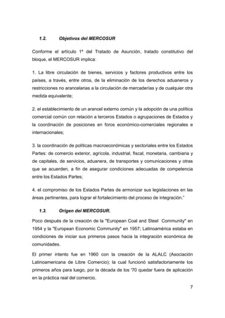1.2.      Objetivos del MERCOSUR

Conforme el artículo 1º del Tratado de Asunción, tratado constitutivo del
bloque, el MERCOSUR implica:

1. La libre circulación de bienes, servicios y factores productivos entre los
países, a través, entre otros, de la eliminación de los derechos aduaneros y
restricciones no arancelarias a la circulación de mercaderías y de cualquier otra
medida equivalente;

2. el establecimiento de un arancel externo común y la adopción de una política
comercial común con relación a terceros Estados o agrupaciones de Estados y
la coordinación de posiciones en foros económico-comerciales regionales e
internacionales;

3. la coordinación de políticas macroeconómicas y sectoriales entre los Estados
Partes: de comercio exterior, agrícola, industrial, fiscal, monetaria, cambiaria y
de capitales, de servicios, aduanera, de transportes y comunicaciones y otras
que se acuerden, a fin de asegurar condiciones adecuadas de competencia
entre los Estados Partes;

4. el compromiso de los Estados Partes de armonizar sus legislaciones en las
áreas pertinentes, para lograr el fortalecimiento del proceso de integración.”

   1.3.      Origen del MERCOSUR.

Poco después de la creación de la "European Coal and Steel Community" en
1954 y la "European Economic Community" en 1957; Latinoamérica estaba en
condiciones de iniciar sus primeros pasos hacia la integración económica de
comunidades.

El primer intento fue en 1960 con la creación de la ALALC (Asociación
Latinoamericana de Libre Comercio); la cual funcionó satisfactoriamente los
primeros años para luego, por la década de los '70 quedar fuera de aplicación
en la práctica real del comercio.

                                                                                 7
 