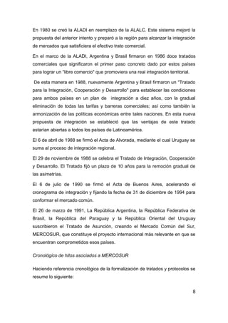 En 1980 se creó la ALADI en reemplazo de la ALALC. Este sistema mejoró la
propuesta del anterior intento y preparó a la región para alcanzar la integración
de mercados que satisficiera el efectivo trato comercial.

En el marco de la ALADI, Argentina y Brasil firmaron en 1986 doce tratados
comerciales que significaron el primer paso concreto dado por estos países
para lograr un "libre comercio" que promoviera una real integración territorial.

De esta manera en 1988, nuevamente Argentina y Brasil firmaron un "Tratado
para la Integración, Cooperación y Desarrollo" para establecer las condiciones
para ambos países en un plan de integración a diez años, con la gradual
eliminación de todas las tarifas y barreras comerciales; así como también la
armonización de las políticas económicas entre tales naciones. En esta nueva
propuesta de integración se estableció que las ventajas de este tratado
estarían abiertas a todos los países de Latinoamérica.

El 6 de abril de 1988 se firmó el Acta de Alvorada, mediante el cual Uruguay se
suma al proceso de integración regional.

El 29 de noviembre de 1988 se celebra el Tratado de Integración, Cooperación
y Desarrollo. El Tratado fijó un plazo de 10 años para la remoción gradual de
las asimetrías.

El 6 de julio de 1990 se firmó el Acta de Buenos Aires, acelerando el
cronograma de integración y fijando la fecha de 31 de diciembre de 1994 para
conformar el mercado común.

El 26 de marzo de 1991, La República Argentina, la República Federativa de
Brasil, la República del Paraguay y la República Oriental del Uruguay
suscribieron el Tratado de Asunción, creando el Mercado Común del Sur,
MERCOSUR, que constituye el proyecto internacional más relevante en que se
encuentran comprometidos esos países.

Cronológico de hitos asociados a MERCOSUR

Haciendo referencia cronológica de la formalización de tratados y protocolos se
resume lo siguiente:


                                                                                   8
 