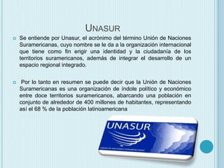 UNASUR 
 Se entiende por Unasur, el acrónimo del término Unión de Naciones 
Suramericanas, cuyo nombre se le da a la organización internacional 
que tiene como fin erigir una identidad y la ciudadanía de los 
territorios suramericanos, además de integrar el desarrollo de un 
espacio regional integrado. 
 Por lo tanto en resumen se puede decir que la Unión de Naciones 
Suramericanas es una organización de índole político y económico 
entre doce territorios suramericanos, abarcando una población en 
conjunto de alrededor de 400 millones de habitantes, representando 
así el 68 % de la población latinoamericana 
 