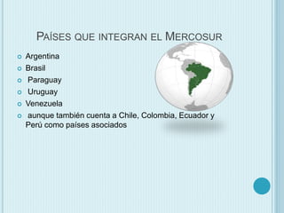 PAÍSES QUE INTEGRAN EL MERCOSUR 
 Argentina 
 Brasil 
 Paraguay 
 Uruguay 
 Venezuela 
 aunque también cuenta a Chile, Colombia, Ecuador y 
Perú como países asociados 
 