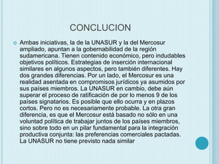 CONCLUCION 
 Ambas iniciativas, la de la UNASUR y la del Mercosur 
ampliado, apuntan a la gobernabilidad de la región 
sudamericana. Tienen contenido económico, pero indudables 
objetivos políticos. Estrategias de inserción internacional 
similares en algunos aspectos, pero también diferentes. Hay 
dos grandes diferencias. Por un lado, el Mercosur es una 
realidad asentada en compromisos jurídicos ya asumidos por 
sus países miembros. La UNASUR en cambio, debe aún 
superar el proceso de ratificación de por lo menos 9 de los 
países signatarios. Es posible que ello ocurra y en plazos 
cortos. Pero no es necesariamente probable. La otra gran 
diferencia, es que el Mercosur está basado no sólo en una 
voluntad política de trabajar juntos de los países miembros, 
sino sobre todo en un pilar fundamental para la integración 
productiva conjunta: las preferencias comerciales pactadas. 
La UNASUR no tiene previsto nada similar 
