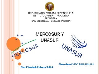 REPUBLICA BOLIVARIANA DE VENEZUELA
INSTITUTO UNIVERSITARIO DE LA
FRONTERA
SAN CRISTÓBAL - ESTADO TÁCHIRA
Mora Jhon C.I N° V-24.151.114
San Cristóbal, Febrero 2.015
MERCOSUR Y
UNASUR
 