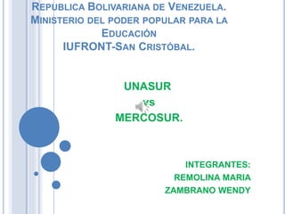 REPUBLICA BOLIVARIANA DE VENEZUELA.
MINISTERIO DEL PODER POPULAR PARA LA
EDUCACIÓN
IUFRONT-SAN CRISTÓBAL.
UNASUR
vs
MERCOSUR.
INTEGRANTES:
REMOLINA MARIA
ZAMBRANO WENDY
 