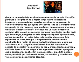 Conclusión 
José Carvajal 
desde mi punto de vista, es absolutamente esencial en esta discusión: 
para que la integración de la región tenga futuro es necesario 
involucrar a las sociedades, hacerlas partícipes en un proceso de 
cambio de mentalidad que ayude a ver el otro lado de la frontera como 
un espacio de convivencia y oportunidades, y no como una amenaza o 
dificultad. Iniciativas como el Mercosur y la Unasur sólo tendrán 
sentido y vida larga si las personas comunes y corrientes pueden decir 
que viven mejor, que gozan de más prosperidad y más oportunidades, 
porque encuentran en todos lados más y mejor integración. Esta 
legitimidad es clave para que la fragmentación históricamente 
construida de la región dé paso a la efectiva integración, y para que 
Sudamérica en su conjunto consolide la madurez política en un 
espacio de bienestar y democracia, de paz y prosperidad compartida y 
solidaria. De este modo, asegurará el lugar de estabilidad y progreso 
que le corresponde en el orden internacional del siglo XXI, signado, 
como ya señalé, por las incertidumbres, los cambios y las crisis de 
valores de estas dos primeras décadas. 
 