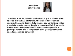 Conclusión 
Carley Gamez 
El Mercosur es, en relación a la Unasur, lo que la Unasur es en 
relación a la CELAC. El Mercosur tiene un lado económico 
comercial bastante desarrollado, incluso con vertientes política 
y ciudadana (esta, por así decirlo, en construcción). A su vez, la 
Unasur nació de una inspiración esencialmente política, y 
privilegia mucho más la integración física y energética que la 
agenda económico-comercial. 
 