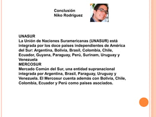 Conclusión 
Niko Rodríguez 
UNASUR 
La Unión de Naciones Suramericanas (UNASUR) está 
integrada por los doce países independientes de América 
del Sur: Argentina, Bolivia, Brasil, Colombia, Chile, 
Ecuador, Guyana, Paraguay, Perú, Surinam, Uruguay y 
Venezuela 
MERCOSUR 
Mercado Común del Sur, una entidad supranacional 
integrada por Argentina, Brasil, Paraguay, Uruguay y 
Venezuela. El Mercosur cuenta además con Bolivia, Chile, 
Colombia, Ecuador y Perú como países asociados. 
 