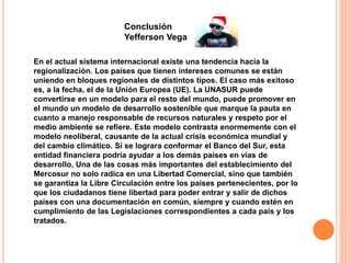Conclusión 
Yefferson Vega 
En el actual sistema internacional existe una tendencia hacia la 
regionalización. Los países que tienen intereses comunes se están 
uniendo en bloques regionales de distintos tipos. El caso más exitoso 
es, a la fecha, el de la Unión Europea (UE). La UNASUR puede 
convertirse en un modelo para el resto del mundo, puede promover en 
el mundo un modelo de desarrollo sostenible que marque la pauta en 
cuanto a manejo responsable de recursos naturales y respeto por el 
medio ambiente se refiere. Este modelo contrasta enormemente con el 
modelo neoliberal, causante de la actual crisis económica mundial y 
del cambio climático. Si se lograra conformar el Banco del Sur, esta 
entidad financiera podría ayudar a los demás países en vías de 
desarrollo, Una de las cosas más importantes del establecimiento del 
Mercosur no solo radica en una Libertad Comercial, sino que también 
se garantiza la Libre Circulación entre los países pertenecientes, por lo 
que los ciudadanos tiene libertad para poder entrar y salir de dichos 
países con una documentación en común, siempre y cuando estén en 
cumplimiento de las Legislaciones correspondientes a cada país y los 
tratados. 
 