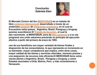 Conclusión 
Gabriela Eker 
El Mercado Común del Sur (MERCOSUR) es un tratado de 
libre comercio internacional; desarrollado a través de un 
ambicioso proyecto de integración económica, en el cual se 
Encuentran estos paises, Argentina, Brasil, Paraguay y Uruguay 
quienes suscribieron El Tratado de Asunción, el cual le 
dan nacimiento al MERCOSUR, zona de libre comercio y a su vez 
programó una unión aduanera previendo su principio de ejecución 
efectiva a partir del primero de enero de 1995. 
nos de sus beneficios son mayor variedad de bienes finales a 
disposición de los consumidores, lo que representa un incremento en 
su bienestar; mayor competencia que implica, entre otras cosas, 
mayor calidad de los bienes y servicios ofrecidos, menores precios y 
una asignación de recursos más eficiente.El MERCOSUR tiene como 
socios plenos a Argentina, Brasil, Paraguay y Uruguay, y como 
Estados asociados a Chile, Bolivia, Perú y más recientemente a 
Venezuela. 
 