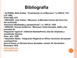 Bibliografía 
• ALTERINI, Atilio Aníbal; “Contratación en el Mercosur” LL1992-D, 735 - 
LLP 1992, 
01/01/1992, 675 
• ARCAGNI, José Carlos; “Mercosur: el Mercado Común del Cono Sur 
del continente 
americano (Realidades y perspectivas)”; LL 1991-E, 1420 
• ARNAUD, Vicente Guillermo; “Mercosur, Unión Europea, Nafta y los 
procesos de 
integración regional”; Editorial AbeledoPerrot; 2da Ed. Ampliada y 
actualizada, Buenos 
Aires, año 1.999. 
• AzizJalloh Abdul, “Integración Regional en África: lecciones del pasado 
y perspectivas 
para el futuro; en Revista Nueva Sociedad, número 39, Noviembre- 
Diciembre 1978. 
www.google.com 
www.yahoo.com 
