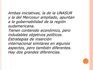 Ambas iniciativas, la de la UNASUR 
y la del Mercosur ampliado, apuntan 
a la gobernabilidad de la región 
sudamericana. 
Tienen contenido económico, pero 
indudables objetivos políticos. 
Estrategias de inserción 
internacional similares en algunos 
aspectos, pero también diferentes. 
Hay dos grandes diferencias. 
 