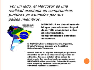 Por un lado, el Mercosur es una 
realidad asentada en compromisos 
jurídicos ya asumidos por sus 
países miembros. 
MERCOSUR es una alianza de 
bloque para el comercio y el 
desarrollo económico entre 
países firmantes, 
comprometiendo derechos 
aduaneros. 
El MERCOSUR está integrado por : Argentina, 
Brasil, Paraguay, Uruguay y la República 
Bolivariana de Venezuela. 
Bolivia solicitó su ingreso al bloque y a partir de 
diciembre de 2012 se encuentra en proceso de 
adhesión. Además, existen otros países de 
América del Sur que han hecho acuerdos con el 
MERCOSUR, ellos son: Chile, Colombia, Ecuador, 
Perú, Guyana y Surinam. A estos países los 
llamamos “Estados Asociados”. 
 