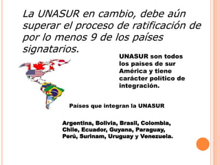 La UNASUR en cambio, debe aún 
superar el proceso de ratificación de 
por lo menos 9 de los países 
signatarios. 
UNASUR son todos 
los países de sur 
América y tiene 
carácter político de 
integración. 
Países que integran la UNASUR 
Argentina, Bolivia, Brasil, Colombia, 
Chile, Ecuador, Guyana, Paraguay, 
Perú, Surinam, Uruguay y Venezuela. 
 