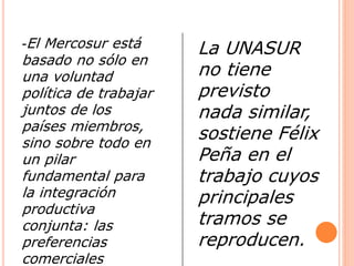 -El Mercosur está 
basado no sólo en 
una voluntad 
política de trabajar 
juntos de los 
países miembros, 
sino sobre todo en 
un pilar 
fundamental para 
la integración 
productiva 
conjunta: las 
preferencias 
comerciales 
La UNASUR 
no tiene 
previsto 
nada similar, 
sostiene Félix 
Peña en el 
trabajo cuyos 
principales 
tramos se 
reproducen. 
 