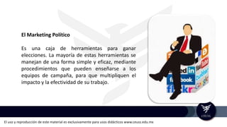 El uso y reproducción de este material es exclusivamente para usos didácticos www.ceuss.edu.mx
El Marketing Político
Es una caja de herramientas para ganar
elecciones. La mayoría de estas herramientas se
manejan de una forma simple y eficaz, mediante
procedimientos que pueden enseñarse a los
equipos de campaña, para que multipliquen el
impacto y la efectividad de su trabajo.
 
