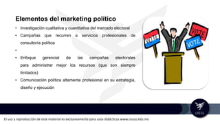 El uso y reproducción de este material es exclusivamente para usos didácticos www.ceuss.edu.mx
Elementos del marketing político
• Investigación cualitativa y cuantitativa del mercado electoral
• Campañas que recurren a servicios profesionales de
consultoría política
•
• Enfoque gerencial de las campañas electorales
para administrar mejor los recursos (que son siempre
limitados)
• Comunicación política altamente profesional en su estrategia,
diseño y ejecución
 