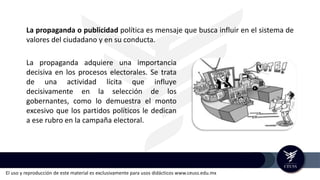 El uso y reproducción de este material es exclusivamente para usos didácticos www.ceuss.edu.mx
La propaganda o publicidad política es mensaje que busca influir en el sistema de
valores del ciudadano y en su conducta.
La propaganda adquiere una importancia
decisiva en los procesos electorales. Se trata
de una actividad lícita que influye
decisivamente en la selección de los
gobernantes, como lo demuestra el monto
excesivo que los partidos políticos le dedican
a ese rubro en la campaña electoral.
 