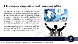 El uso y reproducción de este material es exclusivamente para usos didácticos www.ceuss.edu.mx
Diferencia entre propaganda electoral y propaganda política
La primera, se refiere al conjunto de escritos,
publicaciones, imágenes, grabaciones, proyecciones
y expresiones, que durante la campaña electoral
producen y difunden los partidos políticos, los
candidatos registrados y sus simpatizantes con el
propósito de presentar ante la ciudadanía las
candidaturas registradas para la obtención del voto.
La propaganda electoral está íntimamente ligada a la
campaña política de los respectivos partidos que
compiten en el proceso para aspirar al poder.
 