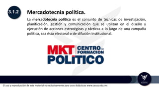 El uso y reproducción de este material es exclusivamente para usos didácticos www.ceuss.edu.mx
3.1.2 Mercadotecnia política.
La mercadotecnia política es el conjunto de técnicas de investigación,
planificación, gestión y comunicación que se utilizan en el diseño y
ejecución de acciones estratégicas y tácticas a lo largo de una campaña
política, sea ésta electoral o de difusión institucional.
 