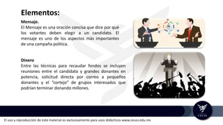 El uso y reproducción de este material es exclusivamente para usos didácticos www.ceuss.edu.mx
Elementos:
Mensaje.
El Mensaje es una oración concisa que dice por qué
los votantes deben elegir a un candidato. El
mensaje es uno de los aspectos más importantes
de una campaña política.
Dinero
Entre las técnicas para recaudar fondos se incluyen
reuniones entre el candidato y grandes donantes en
potencia, solicitud directa por correo a pequeños
donantes y el “cortejo” de grupos interesados que
podrían terminar donando millones.
 