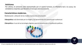 El uso y reproducción de este material es exclusivamente para usos didácticos www.ceuss.edu.mx
Activismo
Por último, el activismo está representado por el capital humano, la infantería leal a la causa, los
verdaderos creyentes que llevarán el mensaje voluntariamente.
Características modernas.
Mediatización: utilización de los medios masivos de comunicación.
Videopolítica: está dominado por la imagen y las herramientas de comunicación audiovisual.
Ciberpolitica: el uso de las tecnologías digitales para la comunicación y movilización políticas.
 