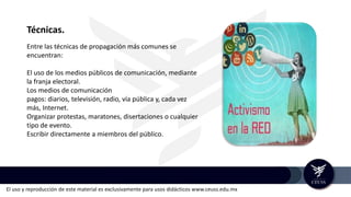 El uso y reproducción de este material es exclusivamente para usos didácticos www.ceuss.edu.mx
Técnicas.
Entre las técnicas de propagación más comunes se
encuentran:
El uso de los medios públicos de comunicación, mediante
la franja electoral.
Los medios de comunicación
pagos: diarios, televisión, radio, vía pública y, cada vez
más, Internet.
Organizar protestas, maratones, disertaciones o cualquier
tipo de evento.
Escribir directamente a miembros del público.
 