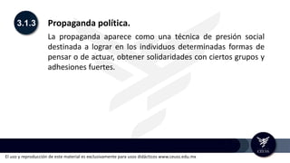El uso y reproducción de este material es exclusivamente para usos didácticos www.ceuss.edu.mx
3.1.3 Propaganda política.
La propaganda aparece como una técnica de presión social
destinada a lograr en los individuos determinadas formas de
pensar o de actuar, obtener solidaridades con ciertos grupos y
adhesiones fuertes.
 