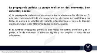 El uso y reproducción de este material es exclusivamente para usos didácticos www.ceuss.edu.mx
a) La propaganda realizada en los meses antes de efectuarse las elecciones. En
este caso, viviendo dentro de una democracia, las elecciones son periódicas, y por
tanto, se apela a la voluntad del votante influenciándolo a través de técnicas
especiales. Se pretende obtener su apoyo electoral, su voto.
b) Es también propaganda política la que realiza un partido triunfante y en el
poder, a fin de mantener la adhesión lograda y aun ampliar la franja de sus
adherentes.
La propaganda política se puede realizar en dos momentos bien
concretos, a saber:
 