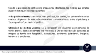 El uso y reproducción de este material es exclusivamente para usos didácticos www.ceuss.edu.mx
Siendo la propaganda política una propaganda ideológica, los medios que emplea
pueden distinguirse en los siguientes:
— La palabra directa: La usan los jefes políticos, los líderes, los que conforman los
cuadros dirigentes. En este método se da el contacto directo entre el público y e
“propagandista”, es decir, el político.
Utilización de medios visuales: Es la utilización de imágenes acompañadas de
textos breves; apenas el nombre y la referencia a uno de los objetivos buscados. La
imagen se forma con fotografías, caricaturas, distintivos partidarios, insignias,
banderas o emblemas.
 