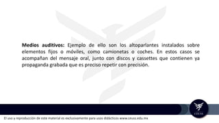 El uso y reproducción de este material es exclusivamente para usos didácticos www.ceuss.edu.mx
Medios auditivos: Ejemplo de ello son los altoparlantes instalados sobre
elementos fijos o móviles, como camionetas o coches. En estos casos se
acompañan del mensaje oral, junto con discos y cassettes que contienen ya
propaganda grabada que es preciso repetir con precisión.
 