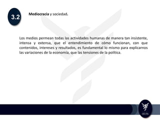 3.2
Mediocracia y sociedad.
Los medios permean todas las actividades humanas de manera tan insistente,
intensa y extensa, que el entendimiento de cómo funcionan, con que
contenidos, intereses y resultados, es fundamental lo mismo para explicarnos
las variaciones de la economía, que las tensiones de la política.
 