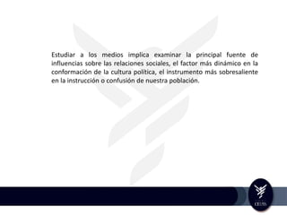 Estudiar a los medios implica examinar la principal fuente de
influencias sobre las relaciones sociales, el factor más dinámico en la
conformación de la cultura política, el instrumento más sobresaliente
en la instrucción o confusión de nuestra población.
 