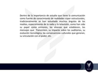 Dentro de la importancia de estudio que tiene la comunicación
como fuente de conocimiento de realidades súper estructurales,
tradicionalmente se han estudiado muchos ángulos de los
medios, especialmente de la radio y la televisión, como han sido
su papel como emisores, las alianzas que establecen, los
mensajes que Transmiten, su impacto sobre los auditorios, su
evolución tecnológica, las consecuencias culturales que generan,
su vinculación con el poder, etc.
 