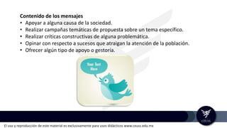 El uso y reproducción de este material es exclusivamente para usos didácticos www.ceuss.edu.mx
Contenido de los mensajes
• Apoyar a alguna causa de la sociedad.
• Realizar campañas temáticas de propuesta sobre un tema específico.
• Realizar críticas constructivas de alguna problemática.
• Opinar con respecto a sucesos que atraigan la atención de la población.
• Ofrecer algún tipo de apoyo o gestoría.
 