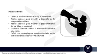 El uso y reproducción de este material es exclusivamente para usos didácticos www.ceuss.edu.mx
Posicionamiento
• Definir el posicionamiento actual y el pretendido.
• Realizar acciones para creación y desarrollo de la
imagen del candidato.
• Realizar acciones para mejorar el posicionamiento
del partido o grupo social.
• Establecer cómo va a llamar la atención el candidato
y su oferta.
• Definir una estrategia para aproximarse al elector en
comunicaciones sucesivas y no saturarlo.
 