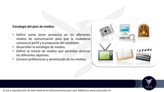 El uso y reproducción de este material es exclusivamente para usos didácticos www.ceuss.edu.mx
Estrategia del plan de medios
• Definir como tener presencia en los diferentes
medios de comunicación para que la ciudadanía
conozca el perfil y la propuesta del candidato.
• Desarrollar la estrategia de medios.
• Definir la mezcla de medios que permitan alcanzar
los diferentes objetivos.
• Conocer preferencias y penetración de los medios.
 