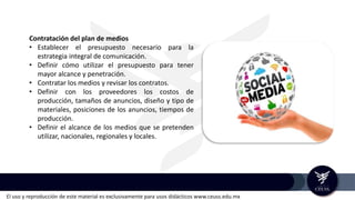 El uso y reproducción de este material es exclusivamente para usos didácticos www.ceuss.edu.mx
Contratación del plan de medios
• Establecer el presupuesto necesario para la
estrategia integral de comunicación.
• Definir cómo utilizar el presupuesto para tener
mayor alcance y penetración.
• Contratar los medios y revisar los contratos.
• Definir con los proveedores los costos de
producción, tamaños de anuncios, diseño y tipo de
materiales, posiciones de los anuncios, tiempos de
producción.
• Definir el alcance de los medios que se pretenden
utilizar, nacionales, regionales y locales.
 
