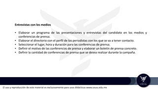 El uso y reproducción de este material es exclusivamente para usos didácticos www.ceuss.edu.mx
Entrevistas con los medios
• Elaborar un programa de las presentaciones y entrevistas del candidato en los medios y
conferencias de prensa.
• Elaborar el directorio con el perfil de los periodistas con los que se va a tener contacto.
• Seleccionar el lugar, hora y duración para las conferencias de prensa.
• Definir el motivo de las conferencias de prensa y elaborar un boletín de prensa concreto.
• Definir la cantidad de conferencias de prensa que se desea realizar durante la campaña.
 