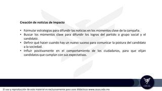 El uso y reproducción de este material es exclusivamente para usos didácticos www.ceuss.edu.mx
Creación de noticias de impacto
• Formular estrategias para difundir las noticias en los momentos clave de la campaña.
• Buscar los momentos clave para difundir los logros del partido o grupo social y el
candidato.
• Definir qué hacer cuando hay un nuevo suceso para comunicar la postura del candidato
a la sociedad.
• Influir positivamente en el comportamiento de los ciudadanos, para que elijan
candidatos que cumplan con sus expectativas.
 