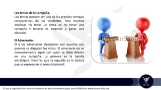 El uso y reproducción de este material es exclusivamente para usos didácticos www.ceuss.edu.mx
Los temas de la campaña.
Los temas pueden ser una de las grandes ventajas
comparativas de un candidato. Para muchos
analistas no tener un tema es no tener una
campaña y tenerlo es empezar a ganar una
elección.
El Adversario:
El o los adversarios electorales son aquellos con
quienes se disputan los votos. El adversario no es
necesariamente aquel con quien se debe debatir
en una campaña. La primera es la batalla
estratégica mientras que la segunda es la táctica
que se expresa en lo comunicacional.
 