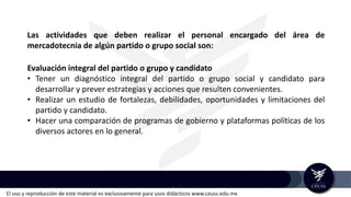 El uso y reproducción de este material es exclusivamente para usos didácticos www.ceuss.edu.mx
Evaluación integral del partido o grupo y candidato
• Tener un diagnóstico integral del partido o grupo social y candidato para
desarrollar y prever estrategias y acciones que resulten convenientes.
• Realizar un estudio de fortalezas, debilidades, oportunidades y limitaciones del
partido y candidato.
• Hacer una comparación de programas de gobierno y plataformas políticas de los
diversos actores en lo general.
Las actividades que deben realizar el personal encargado del área de
mercadotecnia de algún partido o grupo social son:
 