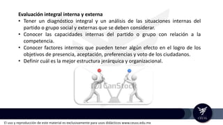 El uso y reproducción de este material es exclusivamente para usos didácticos www.ceuss.edu.mx
Evaluación integral interna y externa
• Tener un diagnóstico integral y un análisis de las situaciones internas del
partido o grupo social y externas que se deben considerar.
• Conocer las capacidades internas del partido o grupo con relación a la
competencia.
• Conocer factores internos que pueden tener algún efecto en el logro de los
objetivos de presencia, aceptación, preferencias y voto de los ciudadanos.
• Definir cuál es la mejor estructura jerárquica y organizacional.
 