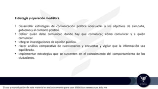 El uso y reproducción de este material es exclusivamente para usos didácticos www.ceuss.edu.mx
Estrategia y operación mediática.
• Desarrollar estrategias de comunicación política adecuadas a los objetivos de campaña,
gobierno y al contexto político.
• Definir quién debe comunicar, donde hay que comunicar, cómo comunicar y a quién
comunicar.
• Integrar investigaciones de opinión pública.
• Hacer análisis comparativo de cuestionarios y encuestas y vigilar que la información sea
equilibrada.
• Implementar estrategias que se sustenten en el conocimiento del comportamiento de los
ciudadanos.
 