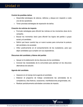 VI
Control de posibles daños
 Desarrollar estrategias de alianza, defensa y ataque con respecto a cada
uno de los opositores.
 Tener previstas estrategias de reparación de daños.
Creación de noticias de impacto
 Formular estrategias para difundir las noticias en los momentos clave de la
campaña.
 Buscar los momentos clave para difundir los logros del partido o grupo
social y el candidato.
 Definir qué hacer cuando hay un nuevo suceso para comunicar la postura
del candidato a la sociedad.
 Influir positivamente en el comportamiento de los ciudadanos, para que
elijan candidatos que cumplan con sus expectativas.
Discursos del candidato y líderes del partido
 Apoyar en la elaboración de los discursos de los candidatos.
 Conocer las necesidades de la comunidad para plantear en los discursos
alternativas de solución.
Agenda del candidato
 Asesorar en el manejo de la agenda al candidato.
 Elaborar el programa de trabajo considerando las actividades de la
competencia, días festivos, vacaciones, manifestaciones programadas, etc.
 Realizar periódicamente actividades concretas de impacto.
 