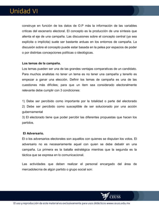 VI
construye en función de los datos de O.P más la información de las variables
criticas del escenario electoral. El concepto es la producción de una síntesis que
alienta el eje de una campaña. Las discusiones sobre el concepto central (ya sea
explícita o implícita) suele ser bastante arduas en los entornos de campaña. La
discusión sobre el concepto puede estar basada en la pelea por espacios de poder
o por distintas concepciones políticas o ideológicas.
Los temas de la campaña.
Los temas pueden ser una de las grandes ventajas comparativas de un candidato.
Para muchos analistas no tener un tema es no tener una campaña y tenerlo es
empezar a ganar una elección. Definir los temas de campaña es una de las
cuestiones más difíciles; para que un item sea considerado electoralmente
relevante debe cumplir con 3 condiciones:
1) Debe ser percibido como importante por la totalidad o parte del electorado
2) Debe ser percibido como susceptible de ser solucionado por una acción
gubernamental
3) El electorado tiene que poder percibir las diferentes propuestas que hacen los
partidos.
El Adversario.
El o los adversarios electorales son aquellos con quienes se disputan los votos. El
adversario no es necesariamente aquel con quien se debe debatir en una
campaña. La primera es la batalla estratégica mientras que la segunda es la
táctica que se expresa en lo comunicacional.
Las actividades que deben realizar el personal encargado del área de
mercadotecnia de algún partido o grupo social son:
 